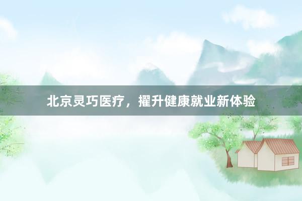北京灵巧医疗，擢升健康就业新体验